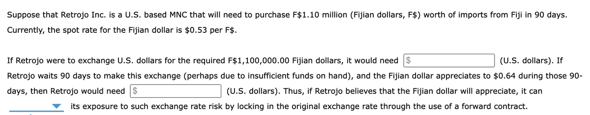 Suppose that Retrojo Inc. is a U.S. based MNC that will need to purchase F$1.10 million (Fijian dollars, F$) worth of imports from Fiji in 90 days.
Currently, the spot rate for the Fijian dollar is $0.53 per F$.
If Retrojo were to exchange U.S. dollars for the required F$1,100,000.00 Fijian dollars, it would need $
(U.S. dollars). If
Retrojo waits 90 days to make this exchange (perhaps due to insufficient funds on hand), and the Fijian dollar appreciates to $0.64 during those 90-
days, then Retrojo would need $
(U.S. dollars). Thus, if Retrojo believes that the Fijian dollar will appreciate, it can
its exposure to such exchange rate risk by locking in the original exchange rate through the use of a forward contract.