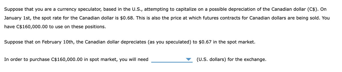 Suppose that you are a currency speculator, based in the U.S., attempting to capitalize on a possible depreciation of the Canadian dollar (C$). On
January 1st, the spot rate for the Canadian dollar is $0.68. This is also the price at which futures contracts for Canadian dollars are being sold. You
have C$160,000.00 to use on these positions.
Suppose that on February 10th, the Canadian dollar depreciates (as you speculated) to $0.67 in the spot market.
In order to purchase C$160,000.00 in spot market, you will need
(U.S. dollars) for the exchange.