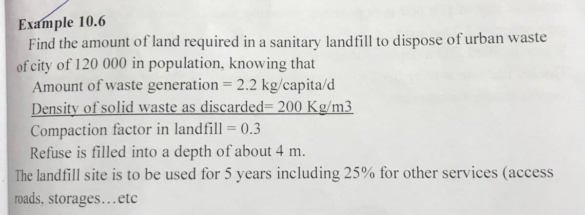 Example 10.6
Find the amount of land required in a sanitary landfill to dispose of urban waste
of city of 120 000 in population, knowing that
Amount of waste generation = 2.2 kg/capita/d
Density of solid waste as discarded= 200 Kg/m3
Compaction factor in landfill = 0.3
Refuse is filled into a depth of about 4 m.
The landfill site is to be used for 5 years including 25% for other services (access
roads, storages...etc