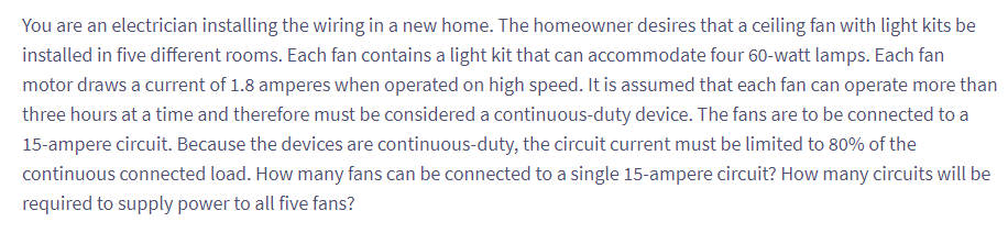 You are an electrician installing the wiring in a new home. The homeowner desires that a ceiling fan with light kits be
installed in five different rooms. Each fan contains a light kit that can accommodate four 60-watt lamps. Each fan
motor draws a current of 1.8 amperes when operated on high speed. It is assumed that each fan can operate more than
three hours at a time and therefore must be considered a continuous-duty device. The fans are to be connected to a
15-ampere circuit. Because the devices are continuous-duty, the circuit current must be limited to 80% of the
continuous connected load. How many fans can be connected to a single 15-ampere circuit? How many circuits will be
required to supply power to all five fans?