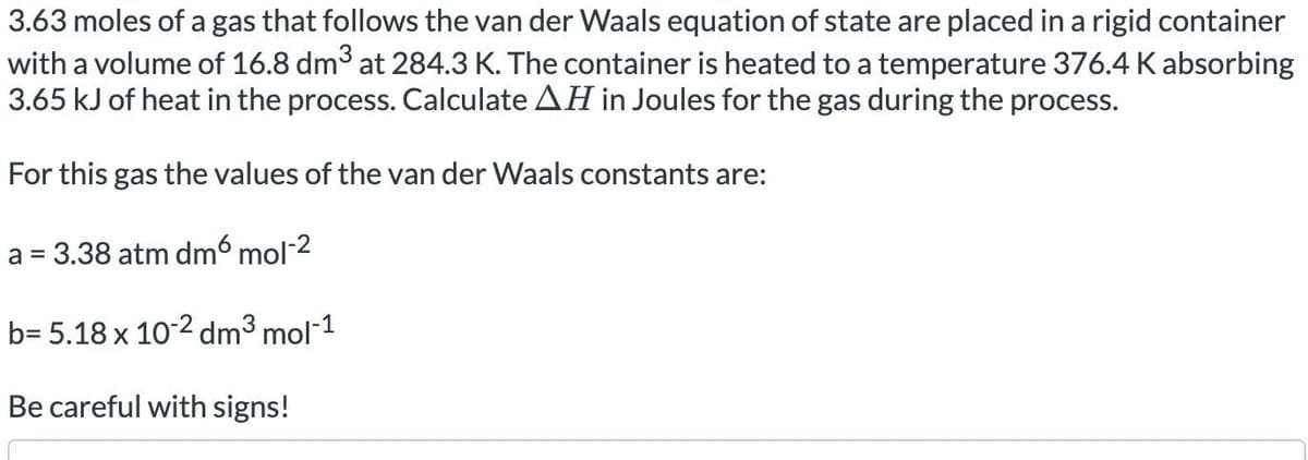 3.63 moles of a gas that follows the van der Waals equation of state are placed in a rigid container
with a volume of 16.8 dm³ at 284.3 K. The container is heated to a temperature 376.4 K absorbing
3.65 kJ of heat in the process. Calculate AH in Joules for the gas during the process.
For this gas the values of the van der Waals constants are:
a = 3.38 atm dm6 mol-2
b= 5.18 x 10-2 dm³ mol-¹
Be careful with signs!