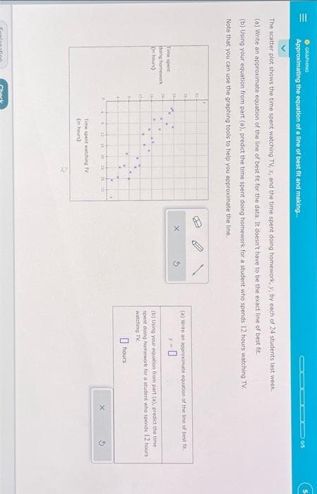 III
GRAPHING
Approximating the equation of a line of best fit and making...
The scatter plot shows the time spent watching TV, x, and the time spent doing homework, y, by each of 24 students last week.
(a) Write an approximate equation of the line of best fit for the data. It doesn't have to be the exact line of best fit.
(b) Using your equation from part (a), predict the time spent doing homework for a student who spends 12 hours watching TV.
Note that you can use the graphing tools to help you approximate the line.
Time spent
doing homework
(in hours)
32-
164
134
34
4
W
4
N 12 16 S
Time spent watching TV
(in hours)
11
B
▬▬20/5
(a) Write an approximate equation of the line of best fit.
-0
(b) Using your equation from part (a), predict the time
spent doing homework for a student who spends 12 hours
watching TV
hours