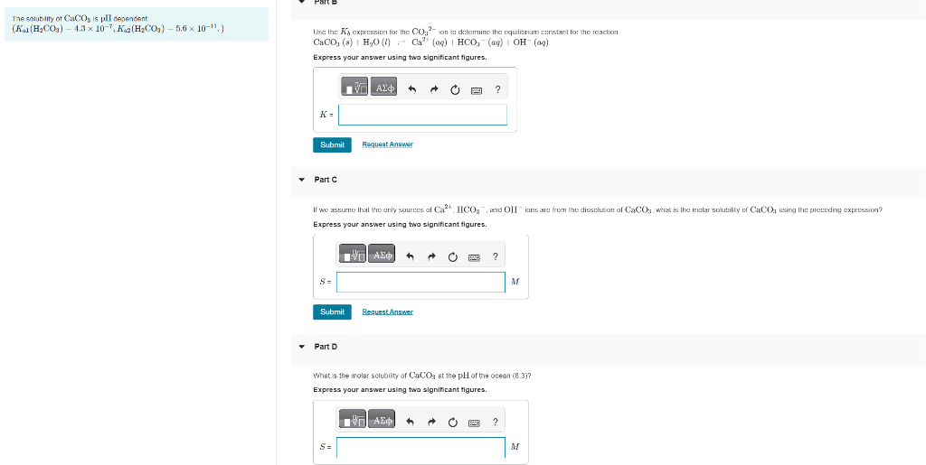 The solubility of CaCOs is plI dependent
(Kal (H₂CO3) - 4.3 × 10-7, K₁2 (H₂CO₁) — 5.6 × 10-¹¹,)
Use the K expression for the CO₂²-ion to determine the equilibrium constant for the reaction
CaCO₂ (8) H₂O (1) Ca²+ (aq) | HCO, (ag) OH- (aq)
Express your answer using two significant figures.
VAX
K=
Submit
Part C
8=
Submit
If we assume that the only sources of Ca²+, IICO₂, and OII ions are from the dissolution of CaCOs, what is the malar solubility of CaCO, using the preceding expression?
Express your answer using two significant figures.
■ || ΑΣΦ ←
▾ Part D
Request Answer
S=
Request Answer
C
?
ΕΠΙ ΑΣΦ| ←
?
What is the molar solubility of CaCO3 at the pH of the ocean (8.3)?
Express your answer using two significant figures.
M
?
M