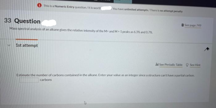 This is a Numeric Entry question/It is worth
1st attempt
You have unlimited attempts/There is no attempt penalty
33 Question
Mass spectral analysis of an alkane gives the relative intensity of the M+ and M+1 peaks as 6.3% and 0.7%
See page 749
See Periodic Table Q See Hint
Estimate the number of carbons contained in the alkane. Enter your value as an integer since a structure can't have a partial carbon,
carbons