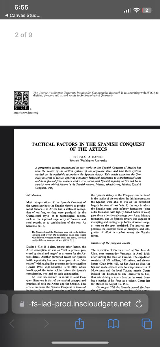 6:55
Canvas Stud...
2 of 9
The George Washington University Institute for Ethnographic Research is collaborating with JSTOR to
digitize, preserve and extend access to Anthropological Quarterly.
STOR
http://www.jstor.org
TACTICAL FACTORS IN THE SPANISH CONQUEST
OF THE AZTECS
DOUGLAS A. DANIEL
Western Washington University
A perspective largely unexamined in past works on the Spanish Conquest of Mexico has
been the details of the tactical systems of the respective sides, and how these systems
worked on the battlefield to produce the Spanish victory. This article examines the Con-
quest in terms of tactics, applying a military-historical perspective to ethnohistorical texts
and data gleaned from modern works. It is shown that Spanish infantry tactics and horse
cavalry were critical factors in the Spanish victory. [Aztecs, ethnohistory, Mexico, Spanish
Conquest, war]
Introduction
Most interpretations of the Spanish Conquest of
the Aztecs attribute the Spanish victory to psycho-
social factors the Aztecs had a different concep-
tion of warfare, or they were paralyzed by the
Quetzalcoatl myth-or to technological factors,
such as the supposed superiority of firearms and
steel swords, or to combinations of the two. As
Soustelle put it,
The Spaniards and the Mexicans were not really fighting
the same kind of war. On the material plane, they fought
with different weapons: on the social and moral, they had
totally different concepts of war (1970: 215).
Davies (1973: 251) cites, among other factors, the
Aztec conception of war as "half a process gov-
erned by ritual and magic" as a reason for the Az-
tec's defeat. Another purported reason for Spanish
battle superiority has been the supposed Aztec "ob-
session" with taking live prisoners for later sacrifice
(Davies 1973: 251; Soustelle 1970: 210), which
handicapped the Aztec soldier before the Spanish
conquistador, who had no such compunction.
An issue unexamined in detail in most Con-
quest literature is that of the tactical concepts and
practices of both the Aztecs and the Spanish. This
article examines the Spanish Conquest in terms of
ite tactical bookaround assluice a
the Spanish victory in the Conquest can be found
in the tactics of the two sides. In this interpretation
the Spanish were able to win on the battlefield
largely because of two facts: 1) the way in which
the Spanish used their infantry formations (close
order formation with tightly drilled bodies of men)
gave them a decisive advantage over Aztec infantry
formations, and 2) Spanish cavalry was capable of
disrupting and routing large bodies of Aztec troops,
at least on the open battlefield. The analysis em-
phasizes the essential value of discipline and inte-
gration of effort in combat among the Spanish
forces.
Synopsis of the Conquest Events
The expedition of Cortes arrived at San Juan de
Ulua, near present-day Veracruz, in April 1519,
after skirting the coast of Yucatan. The expedition
consisted of 508 soldiers, 100 sailors, and sixteen
horses (Diaz 1956: 42). At San Juan de Ulua the
Spanish made contact with both representatives of
Moctezuma and the local Totonac people. Cortes
induced the Totonacs to ally themselves to him,
thus establishing a secure base on the coast. Leav-
ing a portion of his force as a colony, Cortes left
for Mexico on August 16, 1519.
On August 20th the Spanish crossed the fron-
-fs-iad-prod.inscloudgate.net
C
B
2