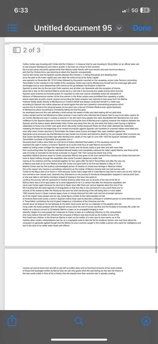 6:33
Untitled document 95
2 of 3
5G 24
Done
Collins Cortes was traveling with Cortes told the Cholula n-'s however that he was traveling to Tenochtitlan on an official state visit
to see emperor Montezuma and need a quarter in the town as a favor to their overlord
the true lieu lands reluctantly agreed while their Marina made friends with local women and soon found out about a
plot that the Cholula Army was planning to attack the Spanish unsuspectedly
marina told Cortez and the Spanish quickly attacked the Cholula n-'s killing thousands and disabling their
army the path to the Aztec capital was now clear the initial arrival at the Aztec capital
was peaceful on November 8th 1519 Cortez followed by thousands marched on the causeway across Lake Texcoco connecting
Tenochtitlan to the mainland in the middle of the causeway Cortez was met by Montezuma himself and his entourage gifts were
exchanged and so were pleasantries with marina as the go-between the Emperor invited the
Spanish to enter the city the two lush Collin warriors and all other non Spaniards with the exception of marina
were told to stay on the mainland Marina would serve a vital role in the ensuing two weeks during which time the
Spanish were received as honored guests it's important to note how marina completely broke the standards of
behavior of Mesoamerican women at the time women in the Aztec empire were prohibited from speaking in public
places especially at public events anyone surrounding the Aztec emperor was required to look away from him Marina
however boldly spoke directly to Montezuma on Cortez's behalf and always conducted herself in a noble way
according to Spanish and native observers all would agree that she had a powerful commanding presence which
served only to enhance her physical beauty at one point now a devout Christian Medina even spoke fearlessly
to Montezuma about converting to Christianity telling him that the gods
he worshiped were evil this was definitely a bold woman the weeks of talks and deal-making did not yield what
Cortes wanted and he had Montezuma taken prisoner it was marina who informed the Emperor that he was to be taken captive for
six months Montezuma was in custody a prisoner in his own land many people who were dissatisfied with Montezuma's rule were
indifferent to the Spanish takeover or even welcomed it during the time of Montezuma's captivity however the relations between the
Spanish and the Aztecs slowly deteriorated when Cortes was away from the city and when the Aztecs were having a nighttime
celebration to honor one of their main gods which silly portly Cortes lieutenant Pedro de Oliver oddo attacked the celebrants
mistaking the fiesta for the beginnings of an armed insurrection against Spanish rule hundreds of unarmed nobles were killed and
soon after when Cortes returned to Tenochtitlan the Aztecs were furious and began their open rebellion against the
Spaniards some accounts say that Montezuma was hauled out of prison and stoned to death by his own people other accounts say
that Cortes had Montezuma killed right after Montezuma's death on the night of June 30th 1520 the Spanish retreated and fled
Tenochtitlan hundreds of Spaniards and possibly over a
thousand plush Collins were killed as a full force of Aztecs attacked theinvaders on the causeway and on the
mainland the night in history is knownin Spanish as la noche triste thus at night Marina survived the
battles by hiding under a bridge she regrouped with Cortes and his forces nearly a year later and with more help
from surrounding tribes the Spanish reentered Kendall Katelyn and completely subdued the Aztec capital Marina was there at the
side of Cortes to translate for the formal surrender on August 13th 1521 during the whole time of the
expedition Medina became closer to Cortes remember Marina was given to the man named Porto Carreiro but Cortes had sent him
back to Spain halfway through the expedition after portal Corrado's departure cortez look
marina as his mistress and they remained together for four years after the fall of Tenochtitlan and after the new city
of Mexico was built on its ruins Medina lived with Cortez and gave birth to his first son Martine in May of 15 22
Martine Cortez was the first publicly acknowledged person of mestizo or mixed-race heritage in Mexican history
this is the reason why morena is sometimes referred to as the mother of Mexico morena took one last journey with
Cortes to the Maya area of on Duris in 1524 because Cortez had a legal wife in Cuba Marina was free to marry and on this 1524 trip
she married a man named Juan Jaramillo they Salvatierra on the journey to Honduras theexpedition stopped in marinas birth town
or she was able to visit family members instead of staying in this town she opted to
continue the journey with the spaniards to Central America while there are no records of the rest of the life of
Marina there was a lot of speculation as to what happened to her it is certain that after the Honduras expedition she
never saw Cortes again because he returned to Spain soon after there are various legends about the rest of her
life including that she died tragically of strangulation or that she died a very old woman in any event there are no
records of her existence after the Honduras trip save her brief mentioning of her still being alive in a text dated
1550 recently found in Spain marinas legacy lives on mixing historical fact with myth and full of pointed opinions
as to her impact many people see her asa Judas figure a traitor to the native peoples of men
of America there even exists a word in Spanish meline Kista used to describe a disloyal or unfaithful person to some Martinez arrival
in Tenochtitlan symbolizes the end of great indigenous civilizations of the Americas and she
should never be forgiven for her betrayal on the other hand some see her as a liberator of the peoples who are
living under the Aztec jackboot with the Spanish arrival came the end of human sacrifice and the brutality of everyday life under the
Aztecs as a devout convert to Christianity Marina is seen as an evangelist bringing a more
peaceful religion to a new people her closeness to Cortes is seen as a softening influence on the conquistador
and many believe that with this influence the conquest of Mexico was less brutal as the mother of one of the
first mixed-race children in the Americas Marina is seen as the mother of a new race la raza cosmic ax or the
mestizo other modern interpretations see her as a scapegoat used to take the fall for whatever opinion one may have about the
conquest it is generally agreed though that the Moline tre was a woman caught in the middle a person who used her intelligence and
tact to the best of her ability when faced with difficult
choices we cannot know how she felt as she left no written diary and no first-hand accounts of her exist outside
of those brief passages written by Bernal Diaz we can only guess what she was feeling as she saw the history of
the new world unfold in front of her a history that she played more than anactive role in actually creating