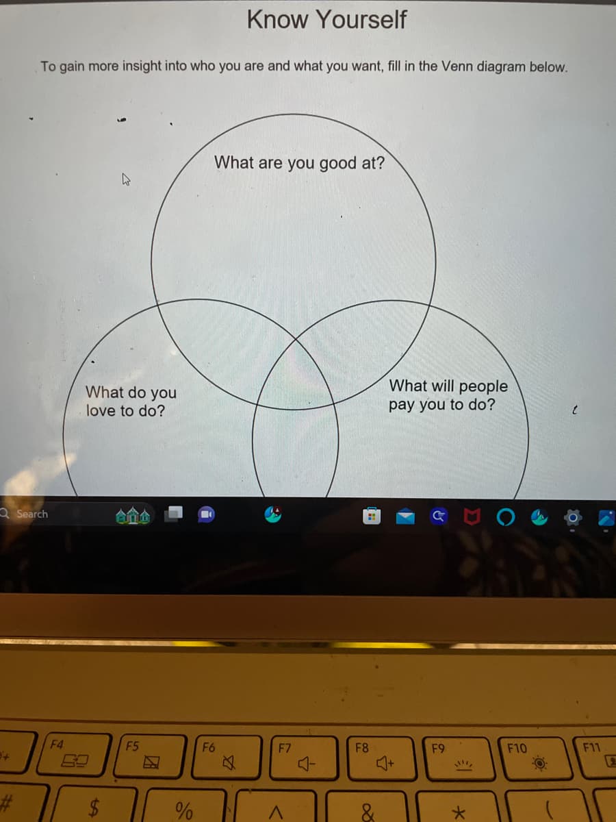 Know Yourself
To gain more insight into who you are and what you want, fill in the Venn diagram below.
Search
What do you
love to do?
F4
F5
+
#
ta
What are you good at?
%
F6
What will people
pay you to do?
t
F7
F8
F9
F10
F11
4+
E
*