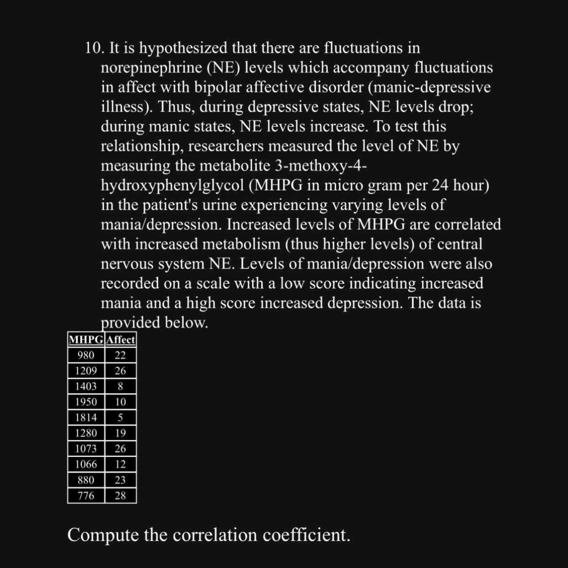 10. It is hypothesized that there are fluctuations in
norepinephrine (NE) levels which accompany fluctuations
in affect with bipolar affective disorder (manic-depressive
illness). Thus, during depressive states, NE levels drop;
during manic states, NE levels increase. To test this
relationship, researchers measured the level of NE by
measuring the metabolite 3-methoxy-4-
hydroxyphenylglycol (MHPG in micro gram per 24 hour)
in the patient's urine experiencing varying levels of
mania/depression. Increased levels of MHPG are correlated
with increased metabolism (thus higher levels) of central
nervous system NE. Levels of mania/depression were also
recorded on a scale with a low score indicating increased
mania and a high score increased depression. The data is
provided below.
MHPG Affect
980 22
1209 26
1403 8
1950 10
1814 5
1280 19
1073 26
1066 12
880 23
776 28
Compute the correlation coefficient.