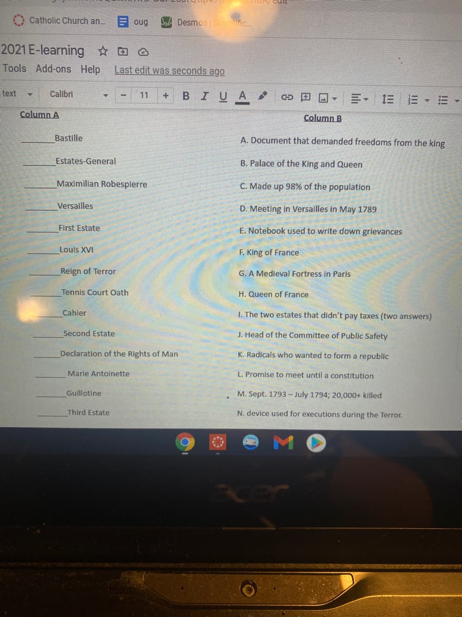 Catholic Church an..
oug
Desmos Scientlific.
2021 E-learning D O
Tools Add-ons Help
Last edit was seconds ago
text
Calibri
BIUA
11
D田国▼
Column A
Column B
Bastille
A. Document that demanded freedoms from the king
Estates-General
B. Palace of the King and Queen
Maximilian Robespierre
C. Made up 98% of the population
Versailles
D. Meeting in Versalles in May 1789
First Estate
E. Notebook used to write down grievances
Louis XVI
F. King of France
Reign of Terror
G. A Medieval Fortress in Paris
Tennis Court Oath
H. Queen of France
Cahler
I. The two estates that didn't pay taxes (two answers)
Second Estate
J. Head of the Committee of Public Safety
Declaration of the Rights of Man
K. Radicals who wanted to form a republic
Marie Antoinette
L. Promise to meet untila constitution
Guillotine
M. Sept. 1793 - July 1794; 20,000+ killed
Third Estate
N. device used for executions during the Terror.
