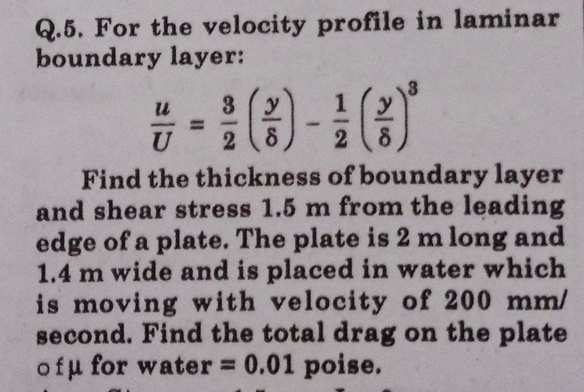 Q.5. For the velocity profile in laminar
boundary layer:
3
y
2 8
U
2
Find the thickness of boundary layer
and shear stress 1.5 m from the leading
edge of a plate. The plate is 2 m long and
1.4 m wide and is placed in water which
is moving with velocity of 200 mm/
second. Find the total drag on the plate
ofu for water = 0.01 poise.