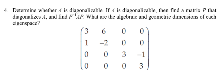 4. Determine whether A is diagonalizable. If A is diagonalizable, then find a matrix P that
diagonalizes A, and find P¯'AP. What are the algebraic and geometric dimensions of each
eigenspace?
3
1
-2
3
-1
3
