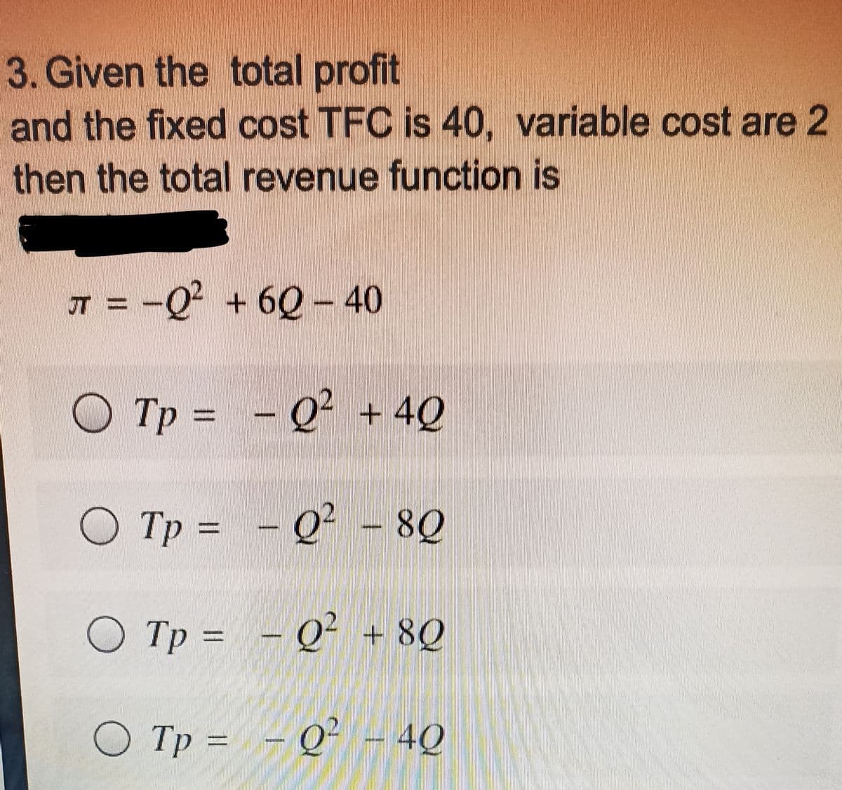 3. Given the total profit
and the fixed cost TFC is 40, variable cost are 2
then the total revenue function is
IT = -Q² + 6Q – 40
O Tp = - Q² + 4Q
O Tp = - Q² - 8Q
O Tp = - Q² + 8Q
Tp = - Q² - 4Q
