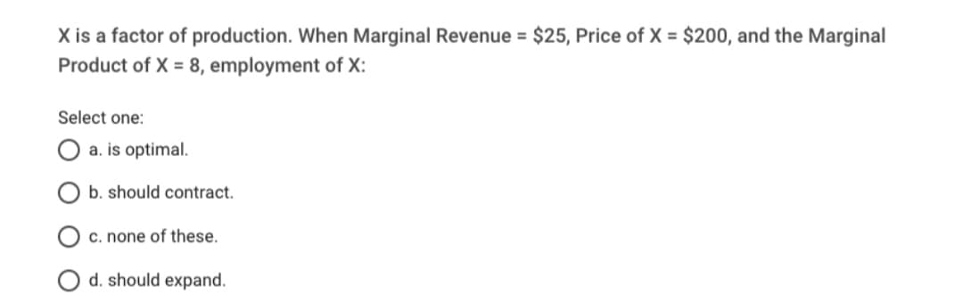 X is a factor of production. When Marginal Revenue = $25, Price of X = $200, and the Marginal
Product of X = 8, employment of X:
Select one:
O a. is optimal.
b. should contract.
c. none of these.
O d. should expand.
