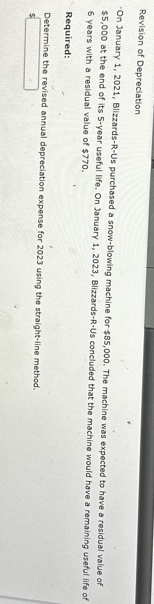Revision of Depreciation
On January 1, 2021, Blizzards-R-Us purchased a snow-blowing machine for $85,000. The machine was expected to have a residual value of
$5,000 at the end of its 5-year useful life. On January 1, 2023, Blizzards-R-Us concluded that the machine would have a remaining useful life of
6 years with a residual value of $770.
Required:
Determine the revised annual depreciation expense for 2023 using the straight-line method.