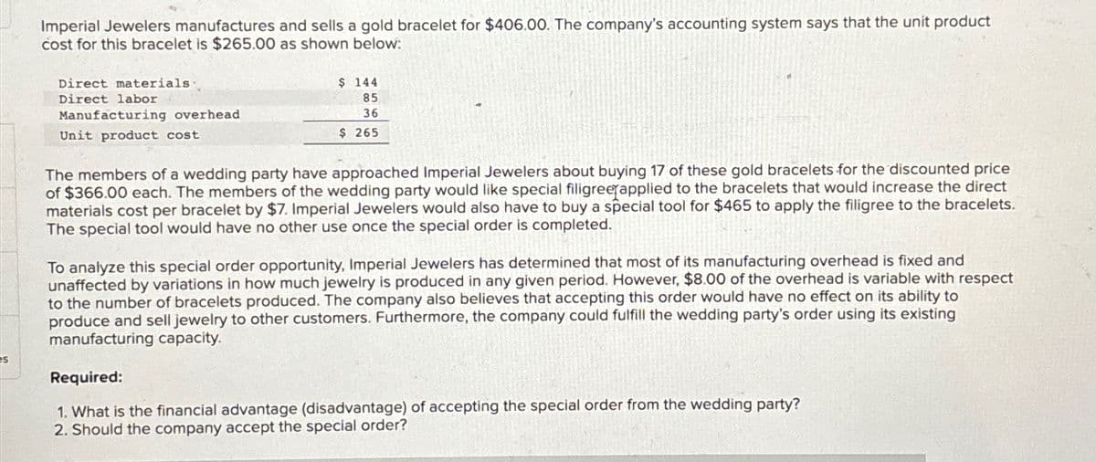 Imperial Jewelers manufactures and sells a gold bracelet for $406.00. The company's accounting system says that the unit product
cost for this bracelet is $265.00 as shown below:
Direct materials
Direct labor
Manufacturing overhead
Unit product cost
$ 144
85
36
$ 265
The members of a wedding party have approached Imperial Jewelers about buying 17 of these gold bracelets for the discounted price
of $366.00 each. The members of the wedding party would like special filigree applied to the bracelets that would increase the direct
materials cost per bracelet by $7. Imperial Jewelers would also have to buy a special tool for $465 to apply the filigree to the bracelets.
The special tool would have no other use once the special order is completed.
To analyze this special order opportunity, Imperial Jewelers has determined that most of its manufacturing overhead is fixed and
unaffected by variations in how much jewelry is produced in any given period. However, $8.00 of the overhead is variable with respect
to the number of bracelets produced. The company also believes that accepting this order would have no effect on its ability to
produce and sell jewelry to other customers. Furthermore, the company could fulfill the wedding party's order using its existing
manufacturing capacity.
Required:
1. What is the financial advantage (disadvantage) of accepting the special order from the wedding party?
2. Should the company accept the special order?