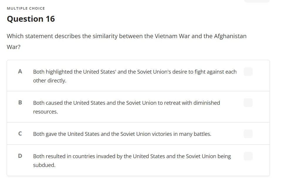 MULTIPLE CHOICE
Question 16
Which statement describes the similarity between the Vietnam War and the Afghanistan
War?
A
Both highlighted the United States' and the Soviet Union's desire to fight against each
other directly.
B
Both caused the United States and the Soviet Union to retreat with diminished
resources.
C
Both gave the United States and the Soviet Union victories in many battles.
D
Both resulted in countries invaded by the United States and the Soviet Union being
subdued.