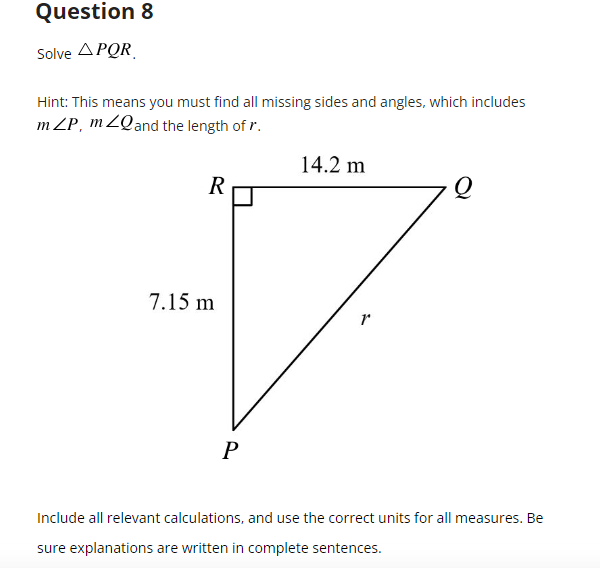 Question 8
Solve APQR
Hint: This means you must find all missing sides and angles, which includes
mZP, mZQ and the length of r.
14.2 m
R
1
P
Include all relevant calculations, and use the correct units for all measures. Be
sure explanations are written in complete sentences.
7.15 m