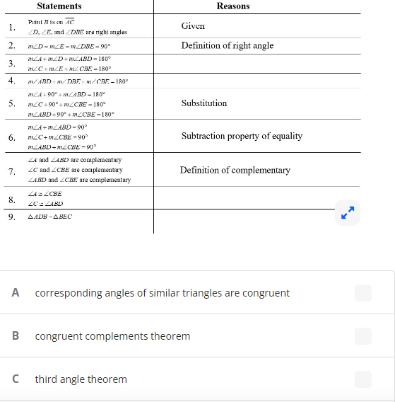 ### Geometry Proof Transcription 

**Statements and Reasons**

Below is a proof table that demonstrates the congruence relationships of angles within a set of geometric figures using the properties of right angles, angle addition postulate, and complementary angles.

| Statements                                                                 | Reasons                                  |
|---------------------------------------------------------------------------|------------------------------------------|
| 1. Point B is on line segment \( \overline{AC} \)                                                                 | Given                                    |
| \( \angle D \), \( \angle E \), and \( \angle DBE \) are right angles      | Given                                    |
| 2. \( m\angle D = m\angle E = m\angle DBE = 90^\circ \)                              | Definition of right angle                |
| 3. \( m\angle A + m\angle D + m\angle ABD = 180^\circ \)                                 | \( \angle C + m\angle E + \angle CBE = 180^\circ \)                                                     | Angle Addition Postulate                |
| 4.                                                                                                                         | Angle Addition Postulate                |
| \( m\angle ABD + 90^\circ + m\angle CBE = 180^\circ \)                                | Substitution                            |
| \( 90^\circ + m\angle ABD + \angle CBE = 180^\circ \)                                                        | Substitution                            |
| 5.                                                                                                                         | Substitution                            |
| \( m\angle C + m\angle CBE = 90^\circ \) | Subtraction Property of Equality     |
| \( m\angle ABD + m\angle CBE = 90^\circ \)                                                    | Subtraction Property of Equality     |
| 6. \( \angle A \) and \( \angle ABD \) are complementary                                                      | Definition of Complementary            |
| \( \angle C \) and \( \angle CBE \) are complementary | Definition of Complementary            |
| \( \angle ABD \) and \( \angle CBE \) are complementary                                                      | Definition of Complementary            |
| 7. \( \angle A\) ≅ \( \angle CBE \) (by congruence)                                                                 |                                           |
| 8. \( \angle C\) ≅ \( \angle ABD\)  |                                           |
|                                                                  |                                           |
| \( \angle ABD \) ≅ \(\angle ABE\) |                                          |

Below the proof table, there