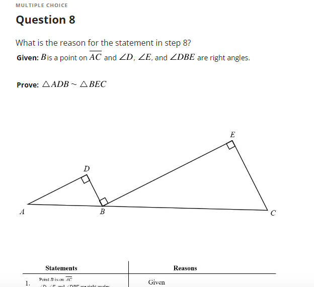 **Multiple Choice**

**Question 8**

**What is the reason for the statement in step 8?**

**Given:** Point \( B \) is on line segment \( \overline{AC} \) and \( \angle D \), \( \angle E \), and \( \angle DBE \) are right angles.

**Prove:** \( \triangle ADB \sim \triangle BEC \)

**Diagram Description:**

The diagram depicts two triangles, \( \triangle ADB \) and \( \triangle BEC \), oriented such that:
- \( \triangle ADB \) has a right angle \( \angle D \), with point \( D \) situated above line \( \overline{AC} \) and closer to point \( A \). 
- \( \triangle BEC \) has a right angle \( \angle E \), with point \( E \) positioned above line \( \overline{AC} \) and closer to point \( C \).

**Statements and Reasons:**

| **Statements**                         | **Reasons**              |
|----------------------------------------|--------------------------|
| 1. \( \text{Point } B \text{ is on } \overline{AC} \)   | Given                   |
| 2. \( \angle D, \angle E, \text{ and } \angle DBE \text{ are all right angles} \) | Given                   |
| ...                                    | ...                      |

(Details of the complete proof are implied but not given in the partial table.)

---

**Explanation:**

In this problem, the task is to prove that triangles \( \triangle ADB \) and \( \triangle BEC \) are similar, indicated by the notation \( \triangle ADB \sim \triangle BEC \). It is known that points \( D \) and \( E \), as well as the segment \( \overline{DBE} \), form right angles. With this given information and the structure of the triangles, one can use the properties of right triangles, the Angle-Angle (AA) similarity postulate, or other geometric theorems to establish similarity between the two triangles.