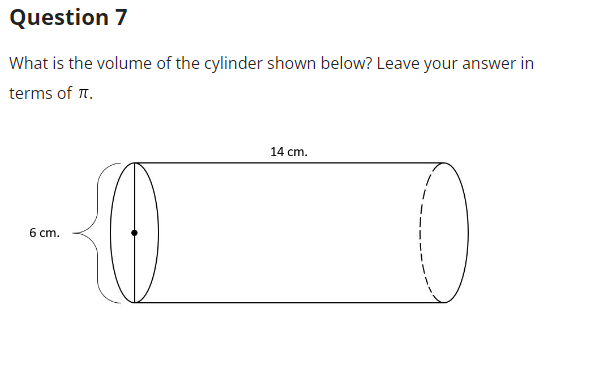 ### Question 7

**What is the volume of the cylinder shown below? Leave your answer in terms of π.**

![Cylinder Diagram](path/to/image.jpg) 

The diagram of the cylinder provides two key measurements:
- The radius of the cylinder's base is **6 cm**.
- The height (or length) of the cylinder is **14 cm**.

To find the volume of the cylinder, we use the formula:

\[ \text{Volume} = \pi r^2 h \]

Where:
- \( r \) is the radius of the base of the cylinder.
- \( h \) is the height of the cylinder.

By substituting the given values into the formula:

\[ \text{Volume} = \pi (6 \, \text{cm})^2 (14 \, \text{cm}) \]
\[ \text{Volume} = \pi (36 \, \text{cm}^2) (14 \, \text{cm}) \]
\[ \text{Volume} = 504 \pi \, \text{cm}^3 \]

Thus, the volume of the cylinder is \( 504\pi \, \text{cm}^3 \).