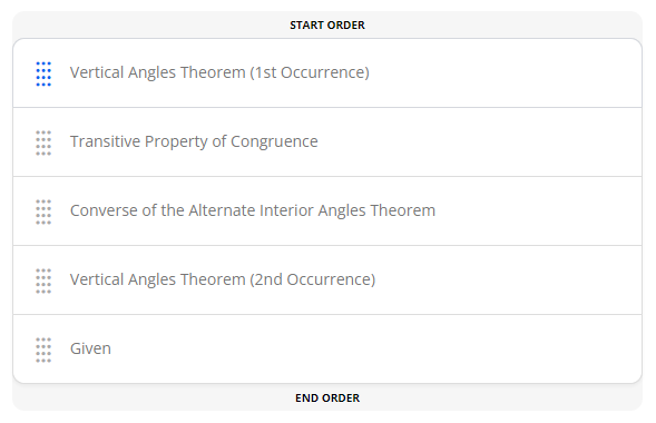 **Geometric Theorems and Properties**

### Understanding Geometric Proofs: An Ordered Approach

When learning about geometric proofs, it is essential to understand the logical sequence in which theorems and properties are applied. Below is a structured list that outlines a typical order of applying certain theorems and properties to reach a geometric conclusion, specifically arranged for an educational context.

1. **Vertical Angles Theorem (1st Occurrence)**
   - Statement: Vertical angles are congruent.
   - Application: Identify and establish the congruence of vertical angles formed by the intersection of two lines.

2. **Transitive Property of Congruence**
   - Statement: If two angles (or segments) are each congruent to a third angle (or segment), then they are congruent to each other.
   - Application: Use this property to logically connect congruent angles or segments through a third, known congruence.

3. **Converse of the Alternate Interior Angles Theorem**
   - Statement: If alternate interior angles are congruent, then the lines are parallel.
   - Application: Establish parallelism in a pair of lines by demonstrating the congruence of alternate interior angles.

4. **Vertical Angles Theorem (2nd Occurrence)**
   - This is a reapplication of the Vertical Angles Theorem to reaffirm the congruence of a different set of vertical angles if necessary within the proof.

5. **Given**
   - Statement: The initial information provided in a geometric problem. 
   - Application: Always identify and state the given conditions or known facts from which you begin the proof.

In this ordered list, "Vertical Angles Theorem" appears twice, indicating that it might be needed at different stages of the proof. Understanding the correct use and sequence of these theorems and properties is crucial for constructing a valid and logical geometric argument.