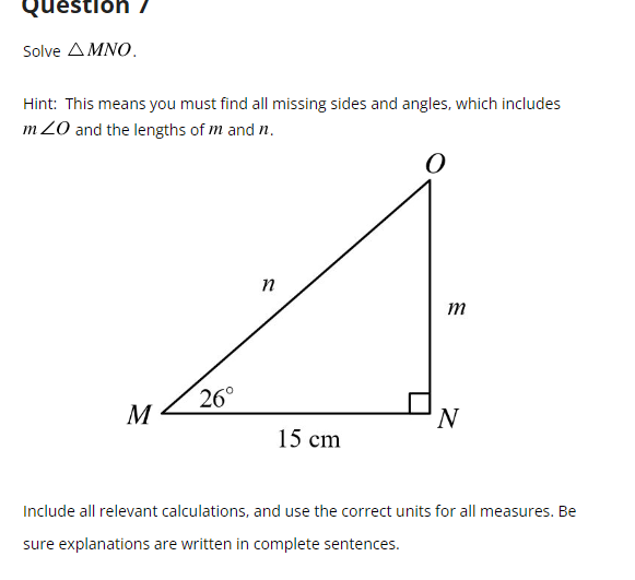 **Question 7**

**Solve \( \triangle MNO \).**

_Hint:_ This means you must find all missing sides and angles, which includes \( m \angle O \) and the lengths of \( m \) and \( n \).

![Right Triangle Diagram](image)
In the diagram, \( \triangle MNO \) is a right triangle where:

- \( \angle M \) is \( 26^\circ \), 
- \( MN = 15 \) cm,
- \( \angle N \) is \( 90^\circ \),
- and you need to find the lengths of \( m \) and \( n \) and the measure of \( \angle O \).

**Include all relevant calculations, and use the correct units for all measures. Be sure explanations are written in complete sentences.**

**Solution Steps:**

1. **Determine \( \angle O \)**:
   Since the sum of angles in a triangle is \( 180^\circ \) and we know two angles:
   \[
   \angle O = 180^\circ - \angle M - \angle N
   \]
   \[
   \angle O = 180^\circ - 26^\circ - 90^\circ = 64^\circ
   \]

2. **Find \( m \) (length of ON)**:
   Using the tangent function in trigonometry:
   \[
   \tan(\theta) = \frac{\text{opposite}}{\text{adjacent}}
   \]
   For \( \angle M = 26^\circ \):
   \[
   \tan(26^\circ) = \frac{ON}{MN} \Rightarrow  \tan(26^\circ) = \frac{m}{15} \Rightarrow m = 15 \times \tan(26^\circ)
   \]
   Using a calculator:
   \[
   \tan(26^\circ) \approx 0.4877 \Rightarrow m \approx 15 \times 0.4877 \approx 7.32 \text{ cm}
   \]

3. **Find \( n \) (length of OM)**:
   Using the Pythagorean theorem:
   \[
   MN^2 + ON^2 = OM^2 \Rightarrow 15^2 + 7.32^2 = n^2 
   \]
   \[
  