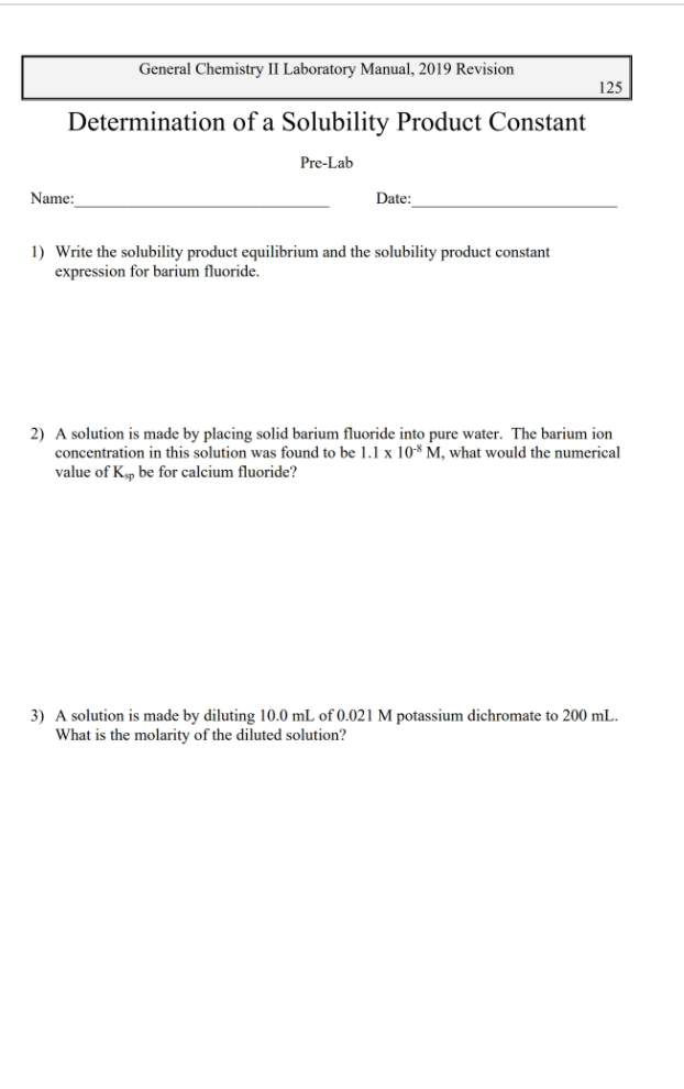 General Chemistry II Laboratory Manual, 2019 Revision
125
Determination of a Solubility Product Constant
Pre-Lab
Name:
Date:
1) Write the solubility product equilibrium and the solubility product constant
expression for barium fluoride.
2) A solution is made by placing solid barium fluoride into pure water. The barium ion
concentration in this solution was found to be 1.1 x 108 M, what would the numerical
value of Kp be for calcium fluoride?
3) A solution is made by diluting 10.0 mL of 0.021 M potassium dichromate to 200 mL.
What is the molarity of the diluted solution?
