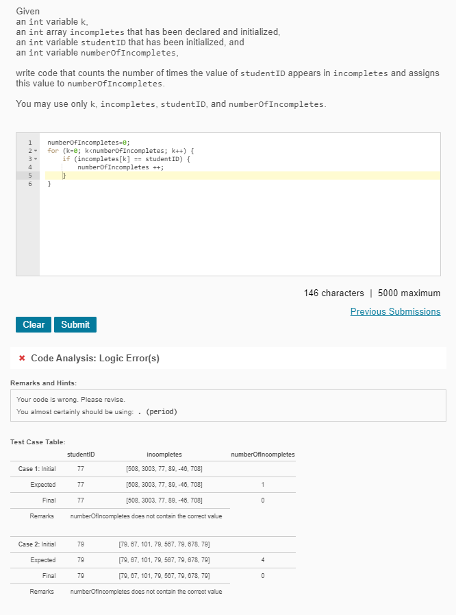 Given
an int variable k,
an int array incompletes that has been declared and initialized,
an int variable studentID that has been initialized, and
an int variable numberofIncompletes,
write code that counts the number of times the value of studentID appears in incompletes and assigns
this value to numberofIncompletes.
You may use only k, incompletes, studentID, and numberofIncompletes.
1
numberofIncompletes=e;
for (k=0; k<numberofIncompletes; k++) {
(incompletes[k] == studentID) {
numberofIncompletes ++;
2-
3-
4
5
6
146 characters | 5000 maximum
Previous Submissions
Clear Submit
x Code Analysis: Logic Error(s)
Remarks and Hints:
Your code is wrong. Please revise.
You almost certainly should be using: . (period)
Test Case Table:
studentiD
incompletes
numberOfincompletes
Case 1: Initial
77
[508, 3003, 77, 89. -46, 708]
Expected
77
[508, 3003, 77, 89, -46, 708]
1
Final
77
[508, 3003, 77, 89, -48, 708]
Remarks
numberOfincompletes does not contain the correct value
Case 2: Initial
79
[79, 67, 101, 79, 587, 79, 678, 79]
Еxpected
79
[79, 67, 101, 79, 587, 79, 678, 79]
4
Final
79
[79, 67, 101, 79, 587, 79, 678, 79]
Remarks
numberOfincompletes does not contain the correct value
