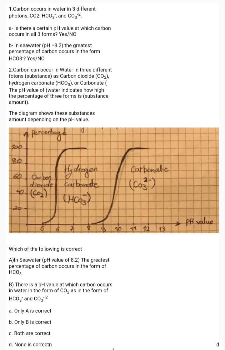 1.Carbon occurs in water in 3 different
photons, CO2, HCO3', and CO3 2.
a- Is there a certain pH value at which carbon
occurs in all 3 forms? Yes/NO
b- In seawater (pH =8.2) the greatest
percentage of carbon occurs in the form
HCO3? Yes/NO
2.Carbon can occur in Water in three different
fotons (substance) as Carbon dioxide (CO2),
hydrogen carbonate (HCO3), or Carbonate (
The pH value of (water indicates how high
the percentage of three forms is (substance
amount).
The diagram shows these substances
amount depending on the pH value.
100
80
Hideogen
Carbonate
60
Carbon
dioxide
Carbonate
(Co)
20
PH value
10
11 12
13
Which of the following is correct
A)ln Seawater (pH value of 8.2) The greatest
percentage of carbon occurs in the form of
HCO3
B) There is a pH value at which carbon occurs
in water in the form of CO, as in the form of
HCO3 and CO3 2
a. Only A is correct
b. Only B is correct
c. Both are correct
d. None is correctn
dl
