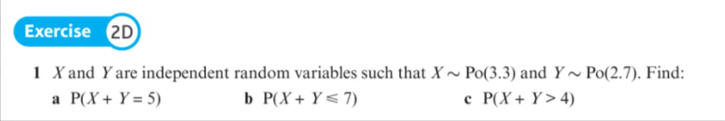 Exercise 2D
1 X and Y are independent random variables such that X~ Po(3.3) and Y~ Po(2.7). Find:
a P(X+ Y = 5)
b P(X + Y< 7)
c P(X+ Y> 4)
