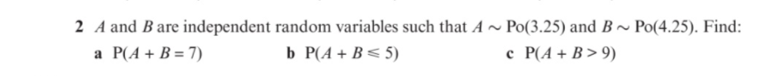 2 A and Bare independent random variables such that A ~ Po(3.25) and B~ Po(4.25). Find:
a P(A + B = 7)
b P(A + B< 5)
c P(A + B > 9)
