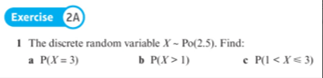 Exercise 2A
1 The discrete random variable X - Po(2.5). Find:
a P(X = 3)
b P(X > 1)
e P(I < X< 3)
