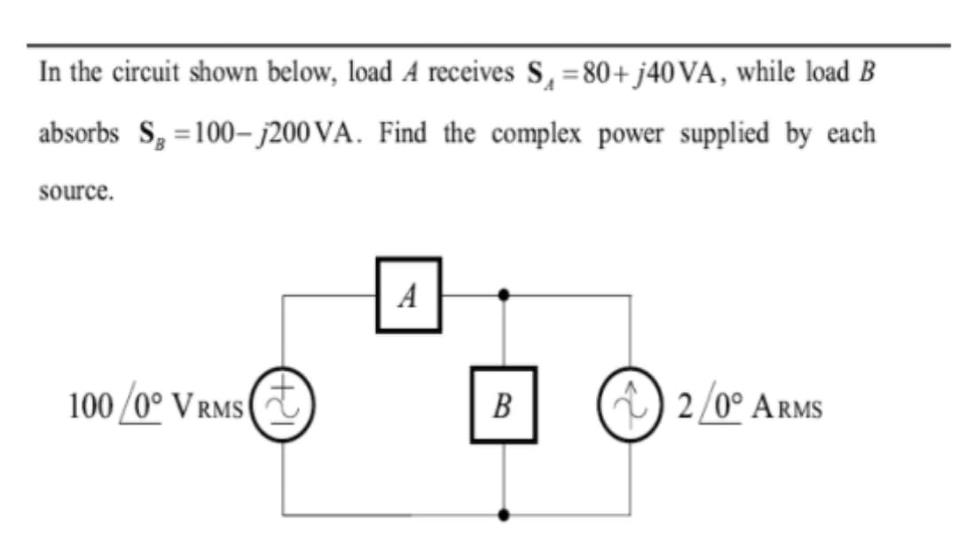 In the circuit shown below, load A receives S, =80+ 40VA, while load B
absorbs S, =100– j200 VA. Find the complex power supplied by each
source.
A
100 /0° V RMs (T
В
)
2/0° ARMS
