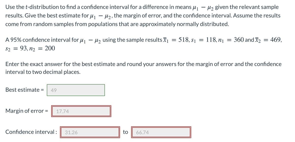 Use the t-distribution to find a confidence interval for a difference in means \( \mu_1 - \mu_2 \) given the relevant sample results. Give the best estimate for \( \mu_1 - \mu_2 \), the margin of error, and the confidence interval. Assume the results come from random samples from populations that are approximately normally distributed.

A 95% confidence interval for \( \mu_1 - \mu_2 \) using the sample results \( \bar{x}_1 = 518, \, s_1 = 118, \, n_1 = 360 \) and \( \bar{x}_2 = 469, \, s_2 = 93, \, n_2 = 200 \).

Enter the exact answer for the best estimate and round your answers for the margin of error and the confidence interval to two decimal places.

- Best estimate = 49
- Margin of error = 17.74
- Confidence interval: 31.26 to 66.74