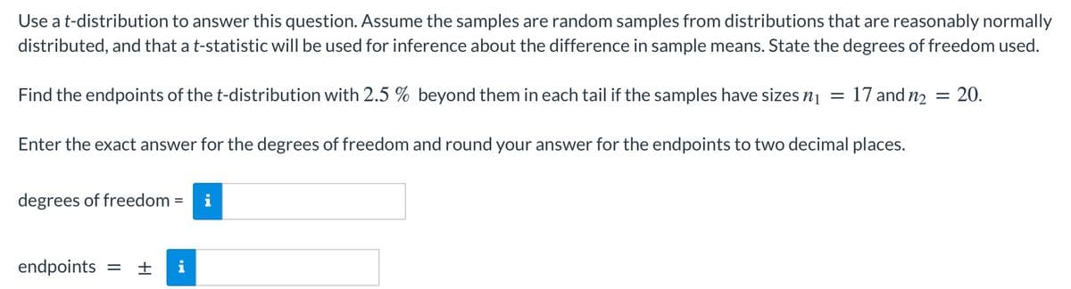 Use at-distribution to answer this question. Assume the samples are random samples from distributions that are reasonably normally
distributed, and that a t-statistic will be used for inference about the difference in sample means. State the degrees of freedom used.
Find the endpoints of the t-distribution with 2.5 % beyond them in each tail if the samples have sizes nį
17 and n2 = 20.
Enter the exact answer for the degrees of freedom and round your answer for the endpoints to two decimal places.
degrees of freedom =
endpoints
