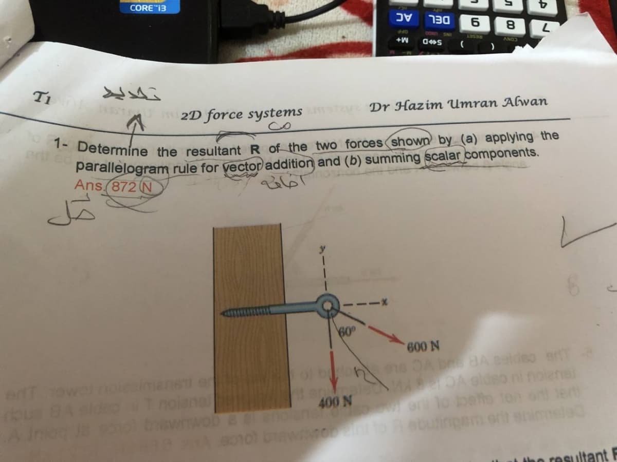 1- Determine the resultant R of the two forces shown by (a) applying the
CORE"13
כ
DEL
SNI
+W
ANO
T 2D force systems
Dr Hazim Umran AGwan
parallelogram rule for yector addition and (b) summing scalar components.
Ans.(872 N
60°
ns OA bna BA ealdeo er
DA Gldeo ni nolene
or lo bee
buting
ert owolnsimer
400 N
Iho resultant F
