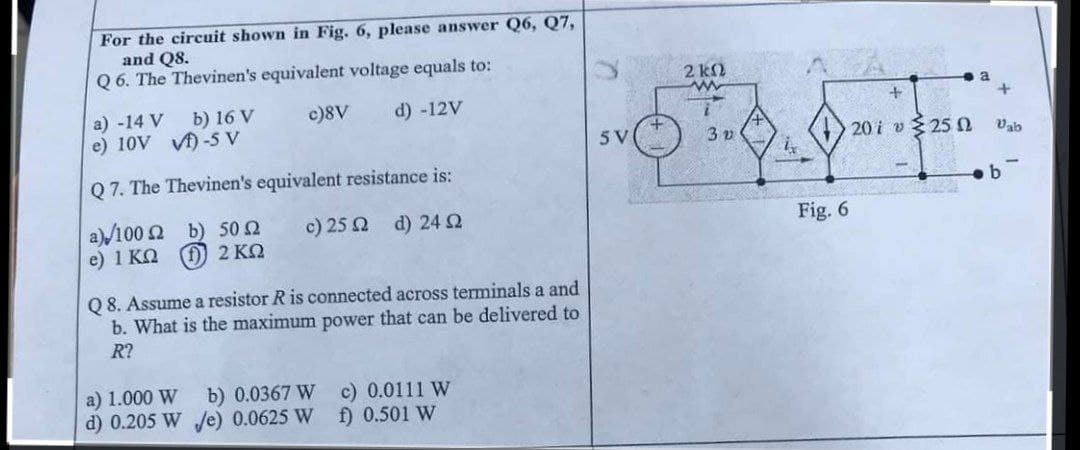 For the circuit shown in Fig. 6, please answer Q6, Q7,
and Q8.
Q 6. The Thevinen's equivalent voltage equals to:
2 kN
a) -14 V
e) 10V V)-5 V
b) 16 V
c)8V
d) -12V
5V
3 v
20 i v 25 2
Vab
Q 7. The Thevinen's equivalent resistance is:
b
a)/100 Ω b) 50Ω
c) 25 Q d) 24
Fig. 6
e) 1 KO
0) 2 ΚΩ
Q 8. Assume a resistor R is connected across terminals a and
b. What is the maximum power that can be delivered to
R?
a) 1.000 W
d) 0.205 W /e) 0.0625 W
b) 0.0367 W
c) 0.0111 W
f) 0.501 W
