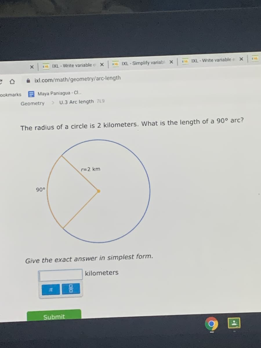 IXL-Write variable e x
De IXL-Simplify variab x
D IXL-Write variable e
A ixl.com/math/geometry/arc-length
ookmarks
E Maya Paniagua - Cl..
Geometry
> U.3 Arc length 7L9
The radius of a circle is 2 kilometers. What is the length of a 90° arc?
r=2 km
90°
Give the exact answer in simplest form.
kilometers
Submit
