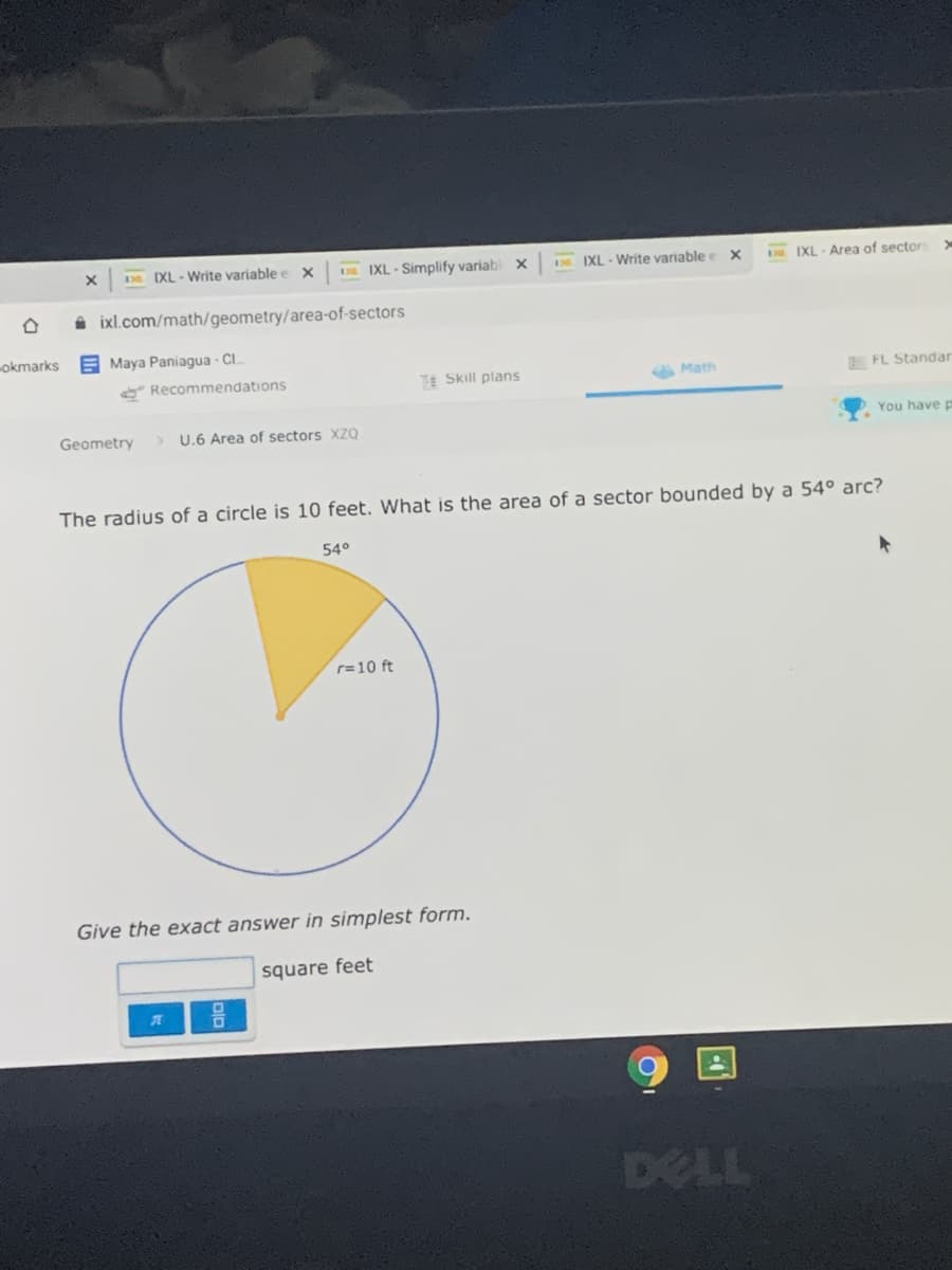 130 DXL-Write variable e x
E IXL - Simplify variab x
E IXL - Write variable e x
IXL - Area of sector
i ixl.com/math/geometry/area-of-sectors
okmarks E Maya Paniagua - CI.
* Recommendations
E Skill plans
A Matn
E FL Standar
Geometry
U.6 Area of sectors XZQ
You have p
The radius of a circle is 10 feet. What is the area of a sector bounded by a 54° arc?
54°
r=10 ft
Give the exact answer in simplest form.
square feet
DELL
