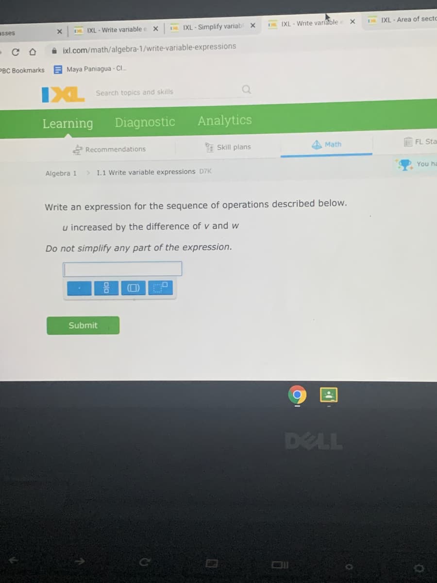 IXL - Area of secto
IXL - Simplify variab
DN IXL - Write variable
asses
D IXL - Write variable e X
CO
A ixl.com/math/algebra-1/write-variable-expressions
PBC Bookmarks
E Maya Paniagua - CI.
IXL
Search topics and skills
Learning
Diagnostic
Analytics
E FL Sta
* Skill plans
Math
Recommendations
You ha
Algebra 1
> I.1 Write variable expressions D7K
Write an expression for the sequence of operations described below.
u increased by the difference of v and w
Do not simplify any part of the expression.
(D)
Submit
DELL
