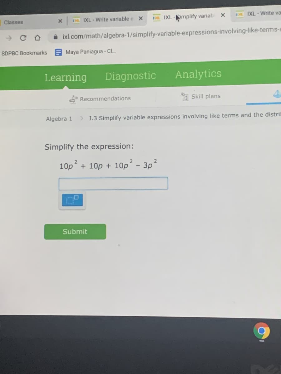 Da IXL - Write variable e x
IXL-implify variab X
DE IXL-Write va
Classes
A ixl.com/math/algebra-1/simplify-variable-expressions-involving-like-terms-a
SDPBC Bookmarks
Maya Paniagua - CI..
Learning
Diagnostic
Analytics
Recommendations
* Skill plans
Algebra 1
> 1.3 Simplify variable expressions involving like terms and the distril
Simplify the expression:
10p + 10p + 10p´ - 3p
Submit
