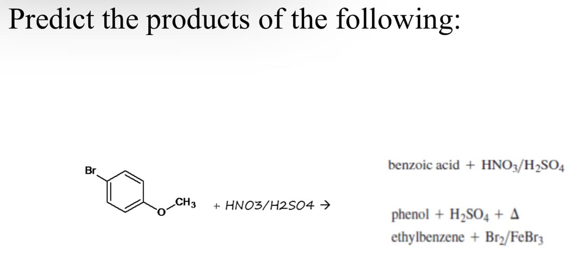 Predict the products of the following:
benzoic acid + HNO3/H2SO4
Br
CH3
+ HNO3/H2S04 →
phenol + H2SO4 + A
ethylbenzene + Br2/FeBr3
