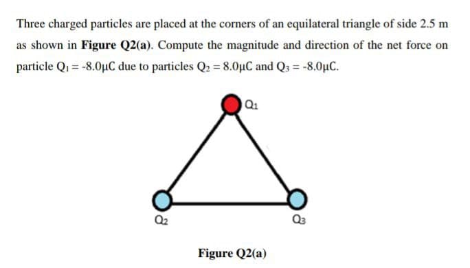 Three charged particles are placed at the corners of an equilateral triangle of side 2.5 m
as shown in Figure Q2(a). Compute the magnitude and direction of the net force on
particle Q1 = -8.0µC due to particles Q2 = 8.0µC and Q3 = -8.0µC.
Q2
Figure Q2(a)
