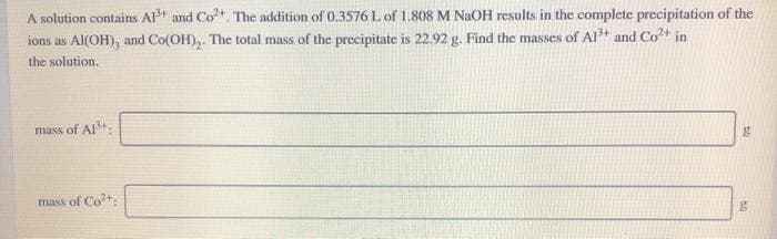 A solution contains Al and Cot. The addition of 0.3576 L of 1.808 M NAOH results in the complete precipitation of the
ions as Al(OH), and Co(OH),. The total mass of the precipitate is 22.92 g. Find the masses of Al+ and Co" in
the solution.
mass of Al:
mass of Co.
