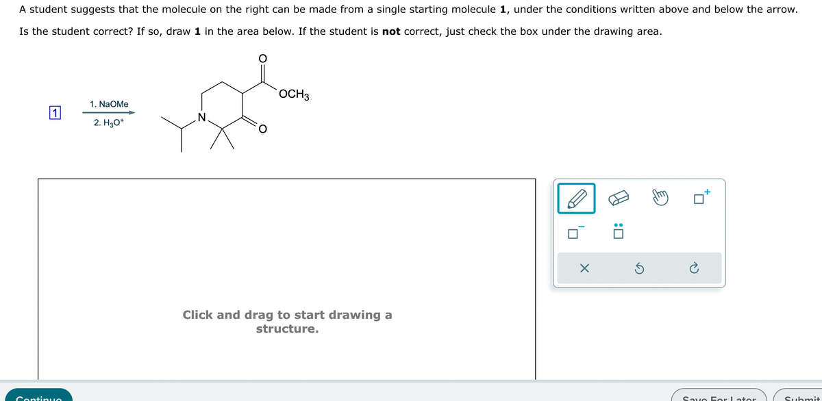 A student suggests that the molecule on the right can be made from a single starting molecule 1, under the conditions written above and below the arrow.
Is the student correct? If so, draw 1 in the area below. If the student is not correct, just check the box under the drawing area.
Continuo
1. NaOMe
2. H3O+
OCH3
Click and drag to start drawing a
structure.
☑
Save For Later
Submit