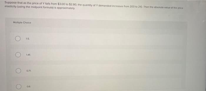 Suppose that as the price of Y falls from $3.00 to $2.80, the quantity of Y demanded increases from 200 to 210. Then the absolute value of the price
elasticity (using the midpoint formula) is appraximately
Multiple Choice
15
1.41
0.71
0.5
