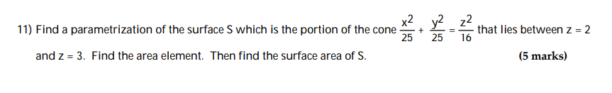 ### Problem 11: Parametrization and Surface Area of the Cone Segment

Find a parametrization of the surface \( S \), which is the portion of the cone described by:

\[
\frac{x^2}{25} + \frac{y^2}{25} = \frac{z^2}{16}
\]

that lies between \( z = 2 \) and \( z = 3 \). First, determine the area element. Then, find the surface area of \( S \).

**Worth:** 5 marks