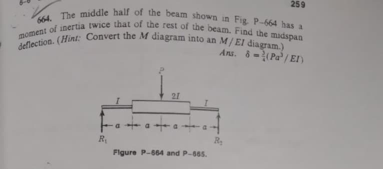 259
664. The middle half of the beam shown in Fig. P-664 has a
moment of inertia twice that of the rest of the beam. Find the midspan
deflection. (Hint: Convert the M diagram into an M/ EI diagram.)
Ans. 8=(Pa³/EI)
21
·a+
a
R₁
R₂
Figure P-664 and P-665.