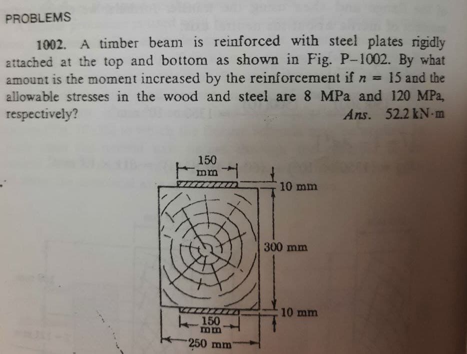 PROBLEMS
1002. A timber beam is reinforced with steel plates rigidly
attached at the top and bottom as shown in Fig. P-1002. By what
amount is the moment increased by the reinforcement if n = 15 and the
allowable stresses in the wood and steel are 8 MPa and 120 MPa,
respectively?
Ans. 52.2 kN-m
150
ma
w
10 mm
150
mm
250 mm
300 mm
10 mm