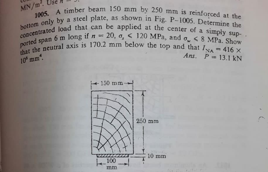 MN/m².
1005. A timber beam 150 mm by 250 mm is reinforced at the
bottom only by a steel plate, as shown in Fig. P-1005. Determine the
concentrated load that can be applied at the center of a simply sup- .
6 m long if n = 20, 0, < 120 MPa, and ow < 8 MPa. Show
ported span
that the neutral axis is 170.2 mm below the top and that I = 416 X
10° mm*.
Ans. P= 13.1 kN
150 mm-
250 mm
100
mm
10 mm